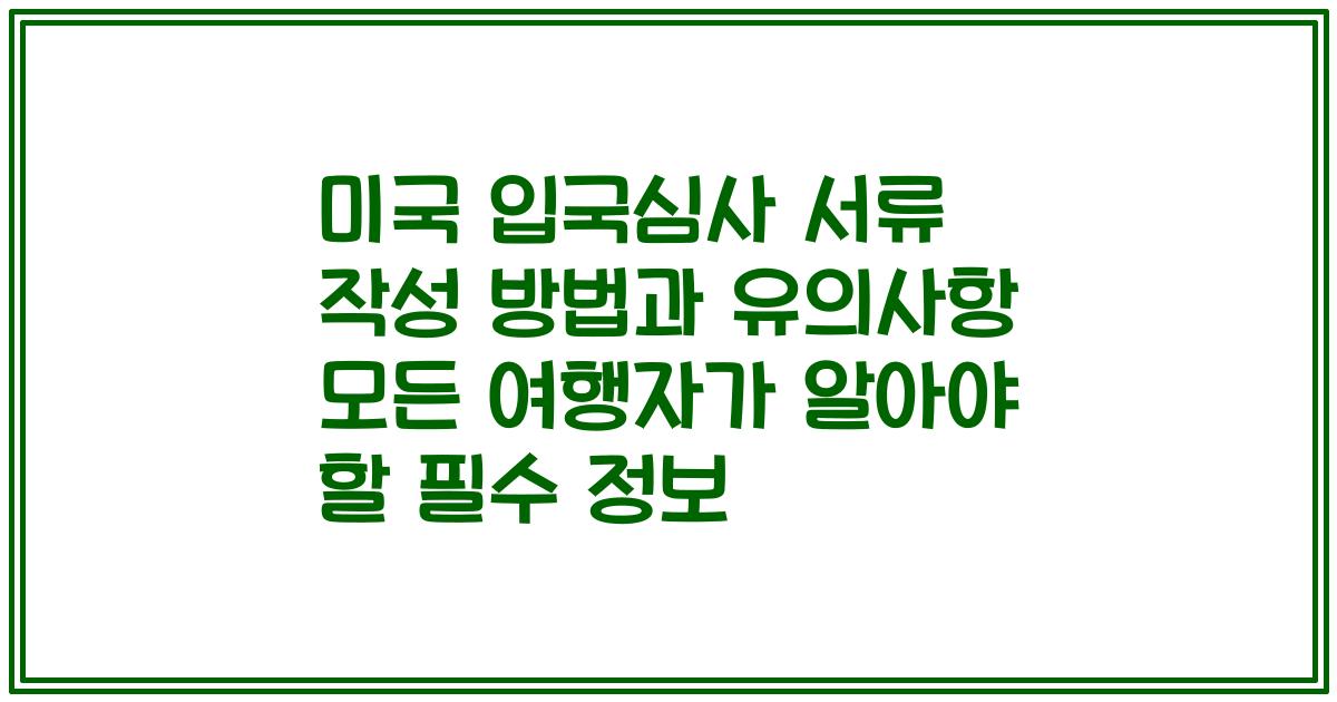 미국 입국심사 서류 작성 방법과 유의사항 모든 여행자가 알아야 할 필수 정보