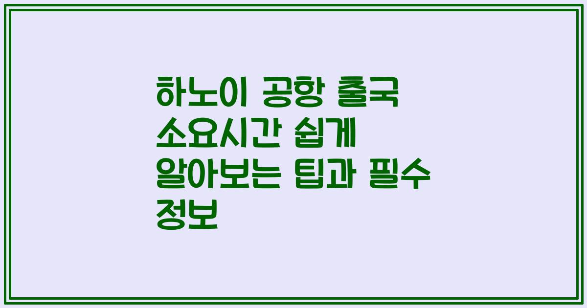 하노이 공항 출국 소요시간 쉽게 알아보는 팁과 필수 정보